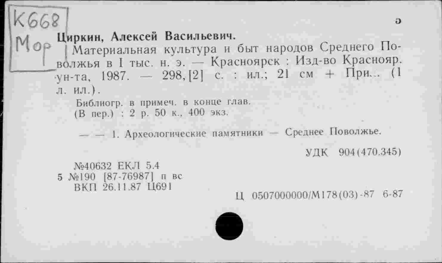 ﻿кбб?!	°
«л Циркин, Алексей Васильевич.
I Юр і Материальная культура и быт народов Среднего Поволжья в I тыс. н. э. — Красноярск : Изд-во Краснояр. -------ун-та, 1987. — 298, [2] с. : ил.; 21 см + При... (1 л. ил.).
Библиогр. в примеч. в конце глав.
(В пер.) : 2 р. 50 к., 400 экз.
— — 1. Археологические памятники — Среднее Поволжье.
УДК 904(470.345)
№40632 ЕКЛ 5.4
5 №190 [87-76987] п вс ВКП 26.11.87 Ц691
Ц 0507000000/MI78(03)-87 6-87